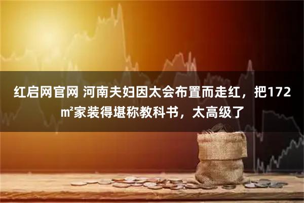 红启网官网 河南夫妇因太会布置而走红，把172㎡家装得堪称教科书，太高级了