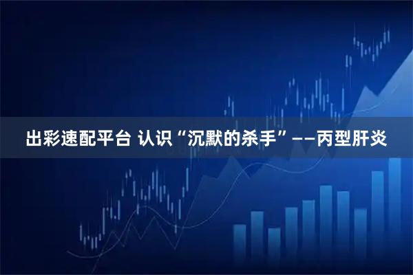 出彩速配平台 认识“沉默的杀手”——丙型肝炎