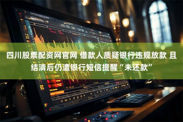 四川股票配资网官网 借款人质疑银行违规放款 且结清后仍遭银行短信提醒“未还款”