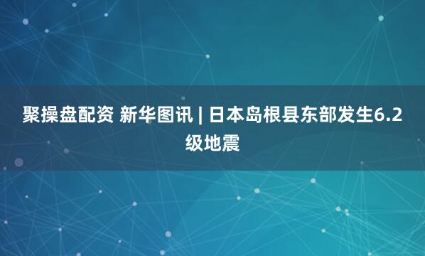 聚操盘配资 新华图讯 | 日本岛根县东部发生6.2级地震