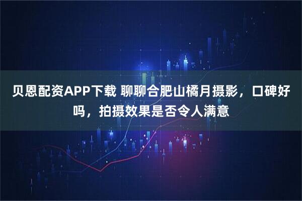 贝恩配资APP下载 聊聊合肥山橘月摄影，口碑好吗，拍摄效果是否令人满意